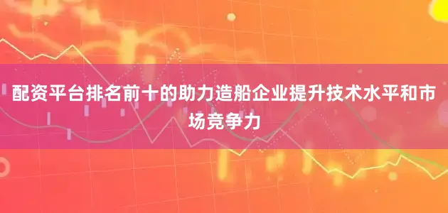 配资平台排名前十的助力造船企业提升技术水平和市场竞争力