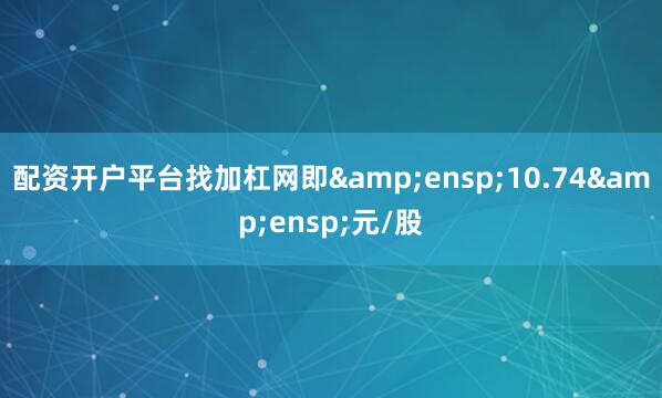配资开户平台找加杠网即&ensp;10.74&ensp;元/股