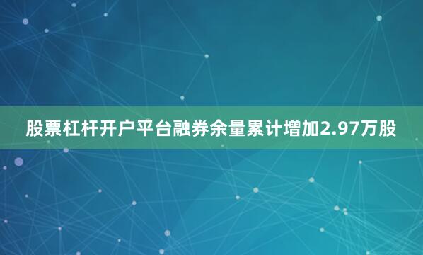 股票杠杆开户平台融券余量累计增加2.97万股