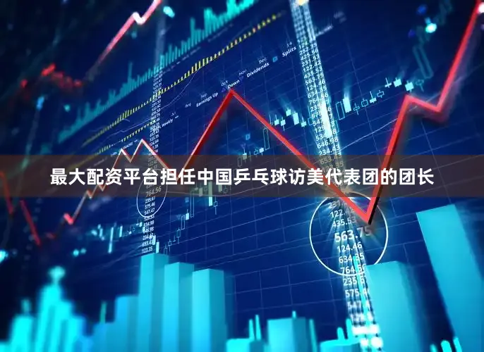 最大配资平台担任中国乒乓球访美代表团的团长