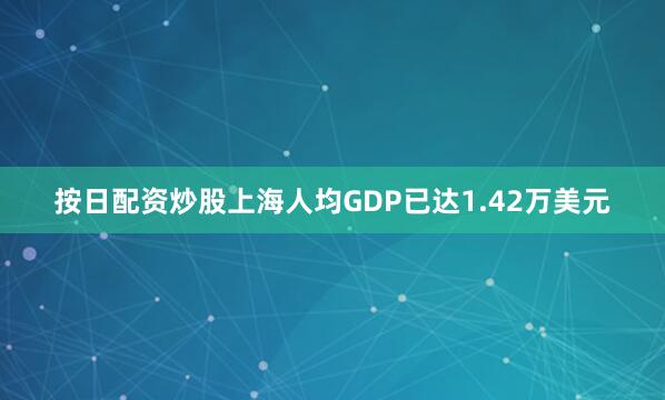 按日配资炒股上海人均GDP已达1.42万美元