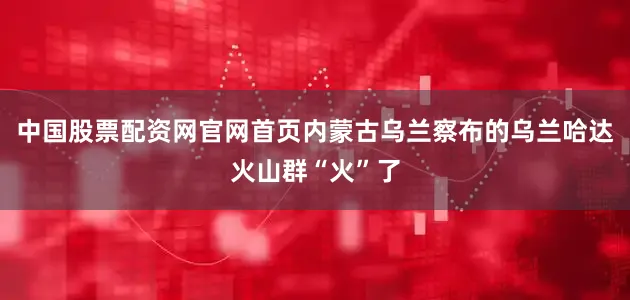 中国股票配资网官网首页内蒙古乌兰察布的乌兰哈达火山群“火”了