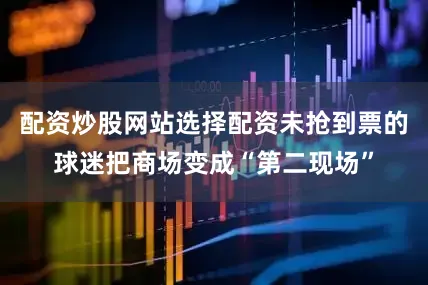 配资炒股网站选择配资未抢到票的球迷把商场变成“第二现场”