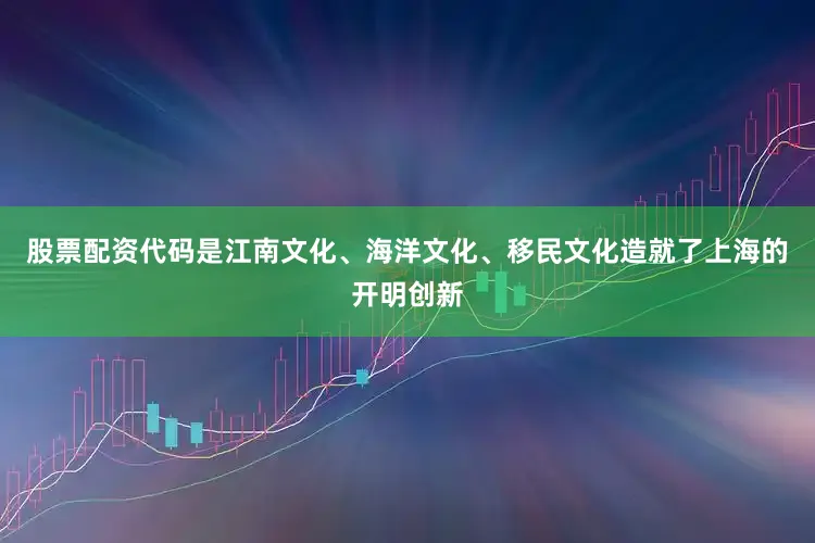 股票配资代码是江南文化、海洋文化、移民文化造就了上海的开明创新