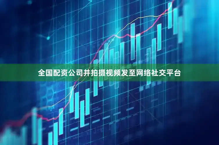 全国配资公司并拍摄视频发至网络社交平台